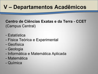 Centro de Ciências Exatas e da Terra - CCET
(Campus Central)
- Estatística
- Física Teórica e Experimental
- Geofísica
- Geologia
- Informática e Matemática Aplicada
- Matemática
- Química
V – Departamentos Acadêmicos
 