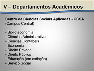 Centro de Ciências Sociais Aplicadas - CCSA
(Campus Central)
- Biblioteconomia
- Ciências Administrativas
- Ciências Contábeis
- Economia
- Direito Privado
- Direito Público
- Educação (em extinção)
- Serviço Social
V – Departamentos Acadêmicos
 