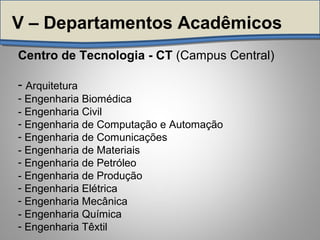 Centro de Tecnologia - CT (Campus Central)
- Arquitetura
- Engenharia Biomédica
- Engenharia Civil
- Engenharia de Computação e Automação
- Engenharia de Comunicações
- Engenharia de Materiais
- Engenharia de Petróleo
- Engenharia de Produção
- Engenharia Elétrica
- Engenharia Mecânica
- Engenharia Química
- Engenharia Têxtil
V – Departamentos Acadêmicos
 