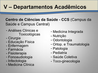 Centro de Ciências da Saúde - CCS (Campus da
Saúde e Campus Central)
V – Departamentos Acadêmicos
- Análises Clínicas e
Toxicológicas
- Cirurgia
- Educação Física
- Enfermagem
- Farmácia
- Fisioterapia
- Fonoaudiologia
- Infectologia
- Medicina Clínica
- Medicina Integrada
- Nutrição
- Odontologia
- Ortop. e Traumatologia
- Patologia
- Pediatria
- Saúde Coletiva
- Toco-ginecologia
 