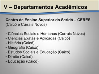 Centro de Ensino Superior do Seridó – CERES
(Caicó e Currais Novos)
- Ciências Sociais e Humanas (Currais Novos)
- Ciências Exatas e Aplicadas (Caicó)
- História (Caicó)
- Geografia (Caicó)
- Estudos Sociais e Educação (Caicó)
- Direito (Caicó)
- Educação (Caicó)
V – Departamentos Acadêmicos
 