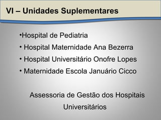 VI – Unidades Suplementares
•Hospital de Pediatria
• Hospital Maternidade Ana Bezerra
• Hospital Universitário Onofre Lopes
• Maternidade Escola Januário Cicco
Assessoria de Gestão dos Hospitais
Universitários
 