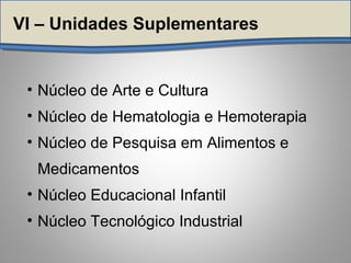 VI – Unidades Suplementares
• Núcleo de Arte e Cultura
• Núcleo de Hematologia e Hemoterapia
• Núcleo de Pesquisa em Alimentos e
Medicamentos
• Núcleo Educacional Infantil
• Núcleo Tecnológico Industrial
 