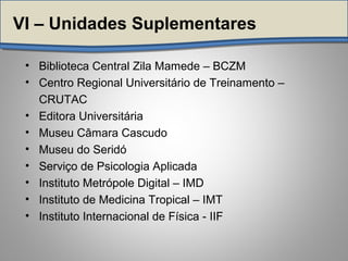 VI – Unidades Suplementares
• Biblioteca Central Zila Mamede – BCZM
• Centro Regional Universitário de Treinamento –
CRUTAC
• Editora Universitária
• Museu Câmara Cascudo
• Museu do Seridó
• Serviço de Psicologia Aplicada
• Instituto Metrópole Digital – IMD
• Instituto de Medicina Tropical – IMT
• Instituto Internacional de Física - IIF
 