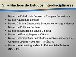 VII – Núcleos de Estudos Interdisciplinares
• Núcleo de Estudos de Petróleo e Energias Renováveis
• Núcleo Aquicultura e Pesca
• Núcleo Câmara Cascudo de Estudos Norte-rio-grandenses
• Núcleo de Políticas Públicas
• Núcleo de Estudos de Saúde Coletiva
• Núcleo de Educação para a Ciência
• Núcleo Interdisciplinar de Estudos em Diversidade Sexual,
Gênero e Direitos Humanos – TIRÉSIAS
• Núcleo de Arqueologia, Gestão Patrimonial e Turismo
(NAGEPT)
 