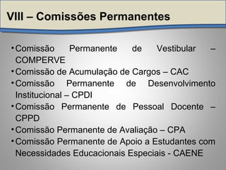 VIII – Comissões Permanentes
•Comissão Permanente de Vestibular –
COMPERVE
•Comissão de Acumulação de Cargos – CAC
•Comissão Permanente de Desenvolvimento
Institucional – CPDI
•Comissão Permanente de Pessoal Docente –
CPPD
•Comissão Permanente de Avaliação – CPA
•Comissão Permanente de Apoio a Estudantes com
Necessidades Educacionais Especiais - CAENE
 