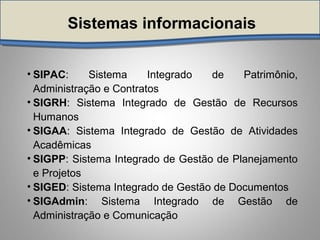 Sistemas informacionais
• SIPAC: Sistema Integrado de Patrimônio,
Administração e Contratos
• SIGRH: Sistema Integrado de Gestão de Recursos
Humanos
• SIGAA: Sistema Integrado de Gestão de Atividades
Acadêmicas
• SIGPP: Sistema Integrado de Gestão de Planejamento
e Projetos
• SIGED: Sistema Integrado de Gestão de Documentos
• SIGAdmin: Sistema Integrado de Gestão de
Administração e Comunicação
 