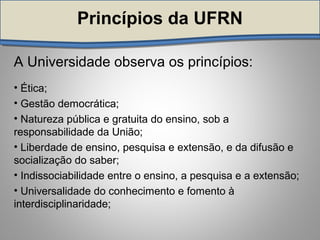 Princípios da UFRNPrincípios da UFRN
A Universidade observa os princípios:
• Ética;
• Gestão democrática;
• Natureza pública e gratuita do ensino, sob a
responsabilidade da União;
• Liberdade de ensino, pesquisa e extensão, e da difusão e
socialização do saber;
• Indissociabilidade entre o ensino, a pesquisa e a extensão;
• Universalidade do conhecimento e fomento à
interdisciplinaridade;
 