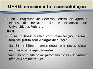 UFRN: crescimento e consolidação
REUNI - Programa do Governo Federal de Apoio a
Planos de Reestruturação e Expansão das
Universidades Federais
UFRN:
- R$ 64 milhões: custeio com manutenção, pessoal,
funções gratificadas e cargos de direção
- R$ 81 milhões: investimentos em novas obras,
recuperações e equipamentos
- concurso para 344 novos professores e 447 servidores
técnico-administrativos
 