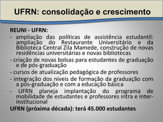 UFRN: consolidação e crescimento
REUNI - UFRN:
- ampliação das políticas de assistência estudantil:
ampliação do Restaurante Universitário e da
Biblioteca Central Zila Mamede, construção de novas
residências universitárias e novas bibliotecas
- criação de novas bolsas para estudantes de graduação
e de pós-graduação
- cursos de atualização pedagógica de professores
- integração dos níveis de formação da graduação com
a pós-graduação e com a educação básica
- UFRN planeja implantação do programa de
mobilidade de estudantes e professores intra e inter-
institucional
UFRN (próxima década): terá 45.000 estudantes
 