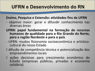 UFRN e Desenvolvimento do RN
Ensino, Pesquisa e Extensão: atividades fins da UFRN
- objetivo maior: gerar e difundir conhecimento nas
diversas áreas
UFRN: papel fundamental na formação de recursos
humanos de qualidade para o Rio Grande do Norte,
para a região Nordeste e para o país
- UFRN: mudou ﬁsionomia socioeconômica e artístico-
cultural do nosso Estado
 difusão de competência técnica e potencialização dos
empreendimentos locais
 ações decisivas para crescimento econômico do
Estado (empresas públicas, privadas e economia
solidária)
 