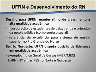 UFRN e Desenvolvimento do RN
Desafio para UFRN: manter ritmo de crescimento e
alta qualidade acadêmica
- incorporação de estudantes de baixa renda e oriundos
da escola pública (compromisso social)
- referência de excelência para sistema de ensino
superior no Rio Grande do Norte
Região Nordeste: UFRN disputa posição de liderança
em qualidade acadêmica
- exemplo: Índice Geral de Cursos (INEP/MEC)
 UFRN - 1º entre IFES no Norte e Nordeste
 