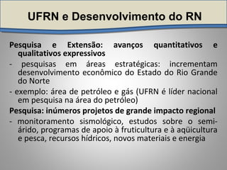 UFRN e Desenvolvimento do RN
Pesquisa e Extensão: avanços quantitativos e
qualitativos expressivos
- pesquisas em áreas estratégicas: incrementam
desenvolvimento econômico do Estado do Rio Grande
do Norte
- exemplo: área de petróleo e gás (UFRN é líder nacional
em pesquisa na área do petróleo)
Pesquisa: inúmeros projetos de grande impacto regional
- monitoramento sismológico, estudos sobre o semi-
árido, programas de apoio à fruticultura e à aqüicultura
e pesca, recursos hídricos, novos materiais e energia
 