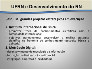 UFRN e Desenvolvimento do RN
Pesquisa: grandes projetos estratégicos em execução
2. Instituto Internacional de Física
- promover troca de conhecimentos científicos com a
comunidade internacional
- objetivos permanentes: desenvolver e realizar pesquisa
cientifica na fronteira do conhecimento (pesquisa básica e
aplicada)
3. Metrópole Digital:
- desenvolvimento de tecnologia da informação
- formação profissional e inclusão social
- integração: empresas e incubadoras
 