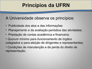 Princípios da UFRNPrincípios da UFRN
A Universidade observa os princípios:
• Publicidade dos atos e das informações
• Planejamento e da avaliação periódica das atividades;
• Prestação de contas acadêmica e financeira;
• Quorum mínimo para funcionamento de órgãos
colegiados e para eleição de dirigentes e representantes;
• Condições de manutenção e de perda do direito de
representação.
 