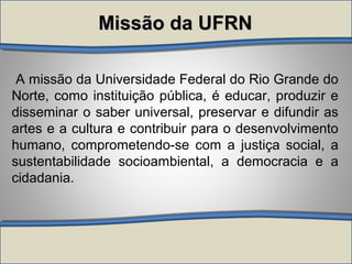 A missão da Universidade Federal do Rio Grande do
Norte, como instituição pública, é educar, produzir e
disseminar o saber universal, preservar e difundir as
artes e a cultura e contribuir para o desenvolvimento
humano, comprometendo-se com a justiça social, a
sustentabilidade socioambiental, a democracia e a
cidadania.
Missão da UFRNMissão da UFRN
 