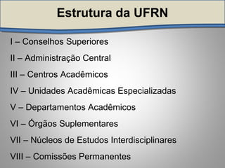 Estrutura da UFRNEstrutura da UFRN
I – Conselhos Superiores
II – Administração Central
III – Centros Acadêmicos
IV – Unidades Acadêmicas Especializadas
V – Departamentos Acadêmicos
VI – Órgãos Suplementares
VII – Núcleos de Estudos Interdisciplinares
VIII – Comissões Permanentes
 