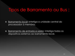  Barramento local: interliga a unidade central do
processador à memória.
 Barramento de entrada e saída: interliga todos os
dispositivos externos ao barramento local.
11
 
