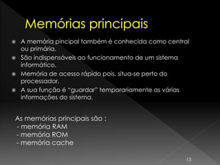  A memória pincipal também é conhecida como central
ou primária.
 São indispensáveis ao funcionamento de um sistema
informático.
 Memória de acesso rápido pois, situa-se perto do
processador.
 A sua função é “guardar” temporariamente as várias
informações do sistema.
As memórias principais são :
- memória RAM
- memória ROM
- memória cache
13
 