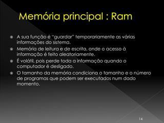  A sua função é “guardar” temporariamente as várias
informações do sistema.
 Memória de leitura e de escrita, onde o acesso à
informação é feito aleatoriamente.
 É volátil, pois perde toda a informação quando o
computador é desligado.
 O tamanho da memória condiciona o tamanho e o número
de programas que podem ser executados num dado
momento.
14
 