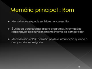  Memória que só pode ser lida e nunca escrita.
 É utilizada para guardar alguns programas/informações
responsáveis pelo funcionamento interno do computador.
 Memória não volátil, pois não perde a informação quando o
computador é desligado.
16
 