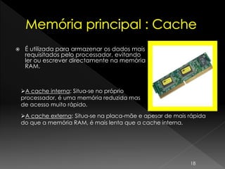  É utilizada para armazenar os dados mais
requisitados pelo processador, evitando
ler ou escrever directamente na memória
RAM.
A cache interna: Situa-se no próprio
processador, é uma memória reduzida mas
de acesso muito rápido.
A cache externa: Situa-se na placa-mãe e apesar de mais rápida
do que a memória RAM, é mais lenta que a cache interna.
18
 