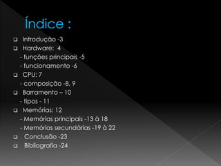  Introdução -3
 Hardware: 4
- funções principais -5
- funcionamento -6
 CPU: 7
- composição -8, 9
 Barramento – 10
- tipos - 11
 Memórias: 12
- Memórias principais -13 à 18
- Memórias secundárias -19 à 22
 Conclusão -23
 Bibliografia -24
 