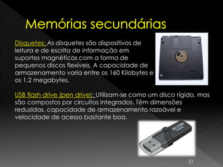USB flash drive (pen drive): Utilizam-se como um disco rígido, mas
são compostos por circuitos integrados. Têm dimensões
reduzidas, capacidade de armazenamento razoável e
velocidade de acesso bastante boa.
Disquetes: As disquetes são dispositivos de
leitura e de escrita de informação em
suportes magnéticos com a forma de
pequenos discos flexíveis. A capacidade de
armazenamento varia entre os 160 Kilobytes e
os 1,2 megabytes.
21
 