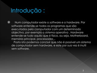  Num computador existe o software e o hardware. Por
software entende-se todos os programas que são
executados pelo computador com um determinado
objectivo, por exemplo o sistema operativo . Hardware
entende-se tudo aquilo que é físico, ou seja, Motherboard,
memória principal, processador...
Posto isto podemos concluir que não é possivel um sistema
de computador sem hardware, e este por sua vez é inutil
sem software.
3
 