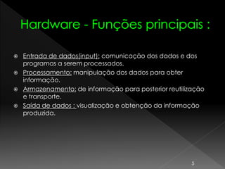  Entrada de dados(input): comunicação dos dados e dos
programas a serem processados.
 Processamento: manipulação dos dados para obter
informação.
 Armazenamento: de informação para posterior reutilização
e transporte.
 Saída de dados : visualização e obtenção da informação
produzida.
5
 