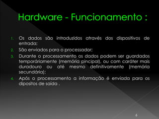 1. Os dados são introduzidos através dos dispositivos de
entrada;
2. São enviados para o processador;
3. Durante o processamento os dados podem ser guardados
temporáriamente (memória pincipal), ou com caráter mais
duradouro ou até mesmo definitivamente (memória
secundária);
4. Após o processamento a informação é enviada para os
dipositos de saída .
6
 