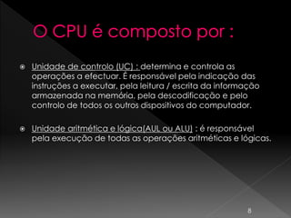 Unidade de controlo (UC) : determina e controla as
operações a efectuar. É responsável pela indicação das
instruções a executar, pela leitura / escrita da informação
armazenada na memória, pela descodificação e pelo
controlo de todos os outros dispositivos do computador.
 Unidade aritmética e lógica(AUL ou ALU) : é responsável
pela execução de todas as operações aritméticas e lógicas.
8
 