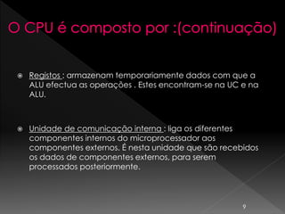  Registos : armazenam temporariamente dados com que a
ALU efectua as operações . Estes encontram-se na UC e na
ALU.
 Unidade de comunicação interna : liga os diferentes
componentes internos do microprocessador aos
componentes externos. É nesta unidade que são recebidos
os dados de componentes externos, para serem
processados posteriormente.
9
 