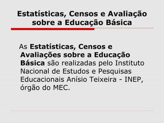 Estatísticas, Censos e Avaliação
sobre a Educação Básica
As Estatísticas, Censos e
Avaliações sobre a Educação
Básica são realizadas pelo Instituto
Nacional de Estudos e Pesquisas
Educacionais Anísio Teixeira - INEP,
órgão do MEC.
 