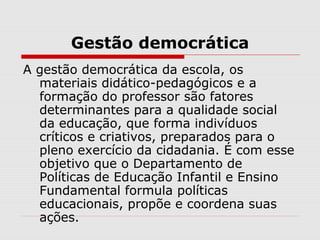 Gestão democrática
A gestão democrática da escola, os
materiais didático-pedagógicos e a
formação do professor são fatores
determinantes para a qualidade social
da educação, que forma indivíduos
críticos e criativos, preparados para o
pleno exercício da cidadania. É com esse
objetivo que o Departamento de
Políticas de Educação Infantil e Ensino
Fundamental formula políticas
educacionais, propõe e coordena suas
ações.
 