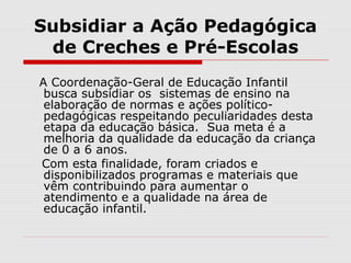 Subsidiar a Ação Pedagógica
de Creches e Pré-Escolas
A Coordenação-Geral de Educação Infantil
busca subsidiar os sistemas de ensino na
elaboração de normas e ações político-
pedagógicas respeitando peculiaridades desta
etapa da educação básica. Sua meta é a
melhoria da qualidade da educação da criança
de 0 a 6 anos.
Com esta finalidade, foram criados e
disponibilizados programas e materiais que
vêm contribuindo para aumentar o
atendimento e a qualidade na área de
educação infantil.
 