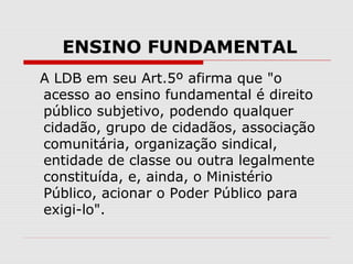 ENSINO FUNDAMENTAL
A LDB em seu Art.5º afirma que "o
acesso ao ensino fundamental é direito
público subjetivo, podendo qualquer
cidadão, grupo de cidadãos, associação
comunitária, organização sindical,
entidade de classe ou outra legalmente
constituída, e, ainda, o Ministério
Público, acionar o Poder Público para
exigi-lo".
 