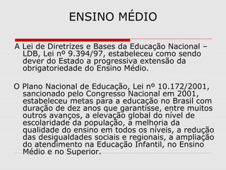 ENSINO MÉDIO
 
 A Lei de Diretrizes e Bases da Educação Nacional – 
LDB, Lei nº 9.394/97, estabeleceu como sendo 
dever do Estado a progressiva extensão da 
obrigatoriedade do Ensino Médio.
    
 O Plano Nacional de Educação, Lei nº 10.172/2001, 
sancionado pelo Congresso Nacional em 2001, 
estabeleceu metas para a educação no Brasil com 
duração de dez anos que garantisse, entre muitos 
outros avanços, a elevação global do nível de 
escolaridade da população, a melhoria da 
qualidade do ensino em todos os níveis, a redução 
das desigualdades sociais e regionais, a ampliação 
do atendimento na Educação Infantil, no Ensino 
Médio e no Superior. 
 