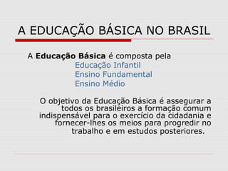 A EDUCAÇÃO BÁSICA NO BRASIL
A Educação Básica é composta pela
Educação Infantil
Ensino Fundamental
Ensino Médio
O objetivo da Educação Básica é assegurar a
todos os brasileiros a formação comum
indispensável para o exercício da cidadania e
fornecer-lhes os meios para progredir no
trabalho e em estudos posteriores.
 
