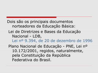 Dois são os principais documentos
norteadores da Educação Básica:
Lei de Diretrizes e Bases da Educação
Nacional - LDB,
Lei nº 9.394, de 20 de dezembro de 1996
Plano Nacional de Educação - PNE, Lei nº
10.172/2001, regidos, naturalmente,
pela Constituição da República
Federativa do Brasil.
 