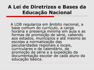 A Lei de Diretrizes e Bases da
Educação Nacional
A LDB regulariza em âmbito nacional, a
base comum do currículo, a carga
horária e presença mínima em aula e as
formas de promoção de série, cabendo
aos estados, municípios e até mesmo às
escolas a normatização das
peculiaridades regionais e locais,
curriculares e de calendário, de
promoção de série e a expedição da
documentação escolar de cada aluno da
educação básica.
 