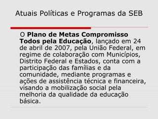 Atuais Políticas e Programas da SEB
O Plano de Metas Compromisso
Todos pela Educação, lançado em 24
de abril de 2007, pela União Federal, em
regime de colaboração com Municípios,
Distrito Federal e Estados, conta com a
participação das famílias e da
comunidade, mediante programas e
ações de assistência técnica e financeira,
visando a mobilização social pela
melhoria da qualidade da educação
básica.
 