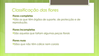 Classificação das flores
Flores completas
São as que têm órgãos de suporte, de protecção e de
reprodução.
Flores incompletas
São aquelas que faltam algumas peças florais
Flores nuas
Sãos que não têm cálice nem corola
 