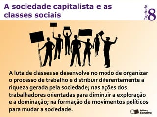A sociedade capitalista e as
classes sociais
Capítulo
8
A luta de classes se desenvolve no modo de organizar
o processo de trabalho e distribuir diferentemente a
riqueza gerada pela sociedade; nas ações dos
trabalhadores orientadas para diminuir a exploração
e a dominação; na formação de movimentos políticos
para mudar a sociedade.
Thinkstock/GettyImages
 