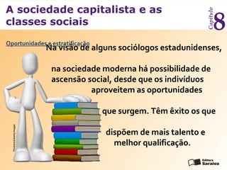 A sociedade capitalista e as
classes sociais
Capítulo
8
Na visão de alguns sociólogos estadunidenses,
na sociedade moderna há possibilidade de
ascensão social, desde que os indivíduos
aproveitem as oportunidades
que surgem. Têm êxito os que
dispõem de mais talento e
melhor qualificação.
Oportunidades e estratificação
Thinkstock/GettyImages
 