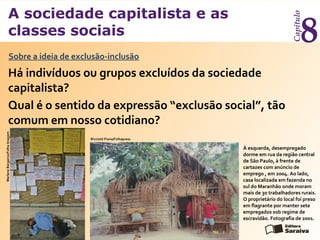 A sociedade capitalista e as
classes sociais
Capítulo
8
Há indivíduos ou grupos excluídos da sociedade
capitalista?
Sobre a ideia de exclusão-inclusão
MarleneBergamo/FolhaImagem
Qual é o sentido da expressão “exclusão social”, tão
comum em nosso cotidiano?
À esquerda, desempregado
dorme em rua da região central
de São Paulo, à frente de
cartazes com anúncio de
emprego , em 2004. Ao lado,
casa localizada em fazenda no
sul do Maranhão onde moram
mais de 30 trabalhadores rurais.
O proprietário do local foi preso
em flagrante por manter sete
empregados sob regime de
escravidão. Fotografia de 2001.
Ricciotti Piana/Folhapress
 