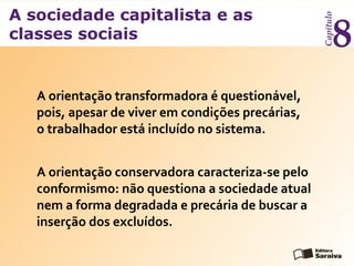 A sociedade capitalista e as
classes sociais
Capítulo
8
A orientação transformadora é questionável,
pois, apesar de viver em condições precárias,
o trabalhador está incluído no sistema.
A orientação conservadora caracteriza-se pelo
conformismo: não questiona a sociedade atual
nem a forma degradada e precária de buscar a
inserção dos excluídos.
 