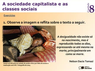 A sociedade capitalista e as
classes sociais
Capítulo
8Exercícios
1. Observe a imagem e reflita sobre o texto a seguir.
A desigualdade não existe só
no nascimento, mas é
reproduzida todos os dias,
expressando-se até mesmo na
morte; principalmente em
como se morre.
GideonMendes/Corbis/LatinStock
Nelson Dacio Tomazi
Jovem sul-africana em estado de saúde crítico por falta de acesso a
medicação anti-HIV. Fotografia de 2004.
 