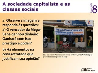 A sociedade capitalista e as
classes sociais
Capítulo
8
EdFerreira/AE
2. Observe a imagem e
responda às questões:
a) O vencedor da Mega-
Sena ganhou dinheiro.
Ganhará com isso
prestígio e poder?
Casa lotérica em Aparecida de Goiânia, em Goiás, onde foi feito o jogo
premiado de 12 de janeiro de 2007.
b) Há elementos na
cena retratada que
justificam sua opinião?
 