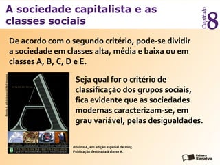 A sociedade capitalista e as
classes sociais
Capítulo
8
Seja qual for o critério de
classificação dos grupos sociais,
fica evidente que as sociedades
modernas caracterizam-se, em
grau variável, pelas desigualdades.
Revista A, em edição especial de 2005.
Publicação destinada à classe A.
RevistaA,ediçãoespecial/AbrilImagens
De acordo com o segundo critério, pode-se dividir
a sociedade em classes alta, média e baixa ou em
classes A, B, C, D e E.
 